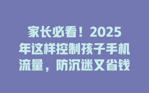 家长必看！2025年这样控制孩子手机流量，防沉迷又省钱