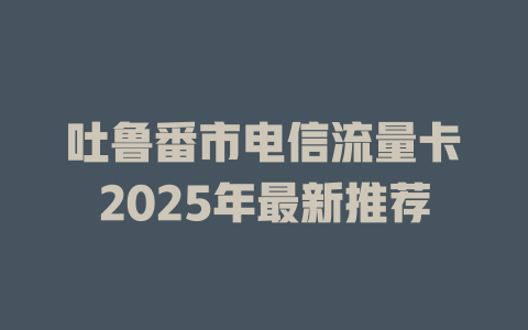 吐鲁番市电信流量卡2025年最新推荐