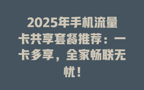2025年手机流量卡共享套餐推荐：一卡多享，全家畅联无忧！