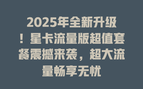 2025年全新升级！星卡流量版超值套餐震撼来袭，超大流量畅享无忧