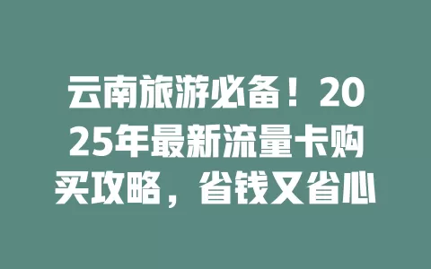 云南旅游必备！2025年最新流量卡购买攻略，省钱又省心
