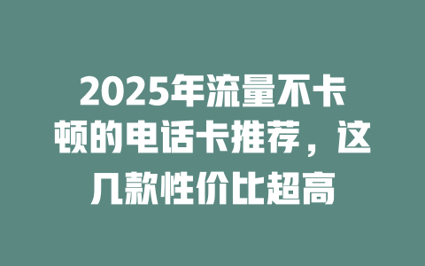 2025年流量不卡顿的电话卡推荐，这几款性价比超高