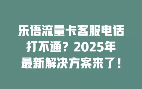 乐语流量卡客服电话打不通？2025年最新解决方案来了！