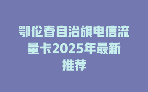 鄂伦春自治旗电信流量卡2025年最新推荐