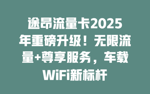 途昂流量卡2025年重磅升级！无限流量+尊享服务，车载WiFi新标杆