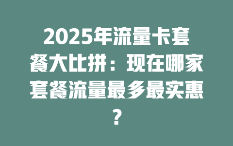 2025年流量卡套餐大比拼：现在哪家套餐流量最多最实惠？