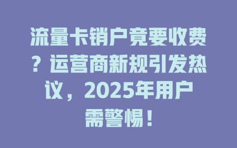 流量卡销户竟要收费？运营商新规引发热议，2025年用户需警惕！