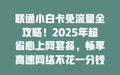 联通小白卡免流量全攻略！2025年超省心上网套餐，畅享高速网络不花一分钱