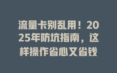 流量卡别乱用！2025年防坑指南，这样操作省心又省钱