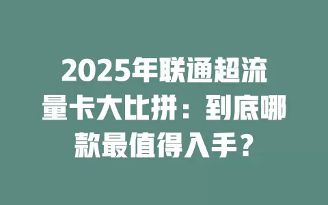 2025年联通超流量卡大比拼：到底哪款最值得入手？