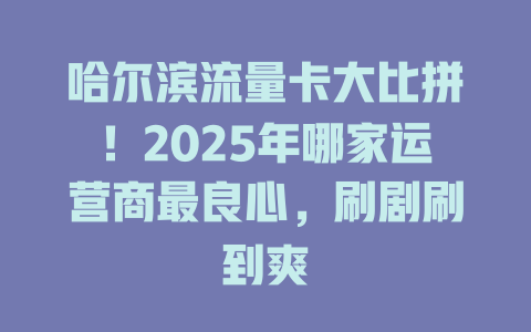 哈尔滨流量卡大比拼！2025年哪家运营商最良心，刷剧刷到爽