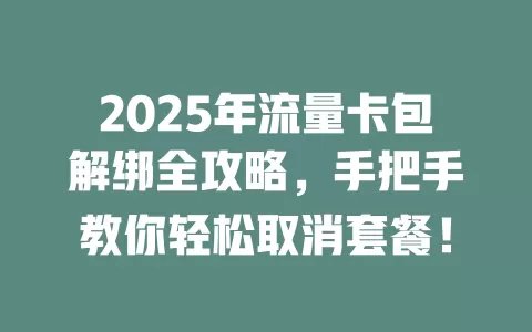 2025年流量卡包解绑全攻略，手把手教你轻松取消套餐！