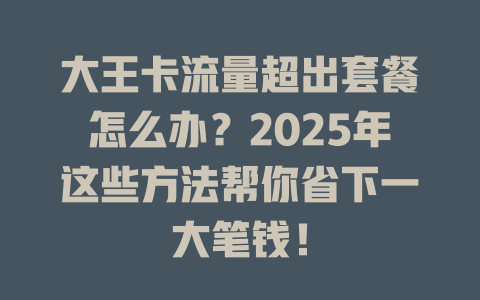 大王卡流量超出套餐怎么办？2025年这些方法帮你省下一大笔钱！