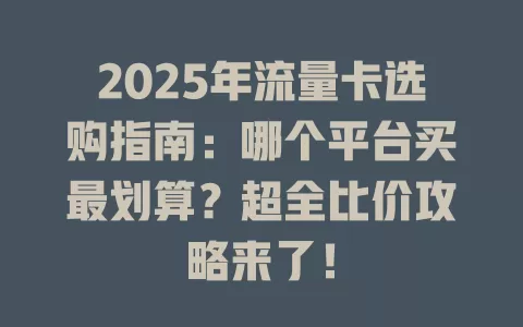 2025年流量卡选购指南：哪个平台买最划算？超全比价攻略来了！