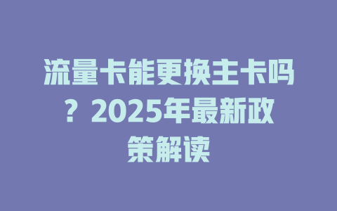 流量卡能更换主卡吗？2025年最新政策解读