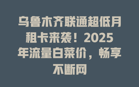 乌鲁木齐联通超低月租卡来袭！2025年流量白菜价，畅享不断网