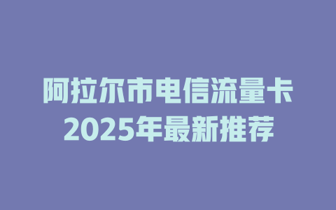 阿拉尔市电信流量卡2025年最新推荐