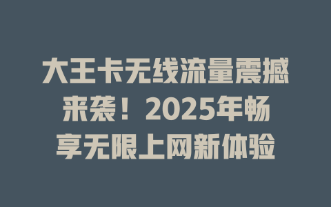 大王卡无线流量震撼来袭！2025年畅享无限上网新体验