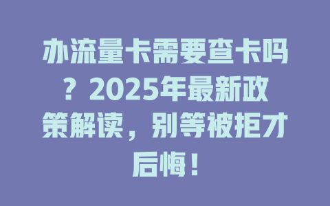 办流量卡需要查卡吗？2025年最新政策解读，别等被拒才后悔！