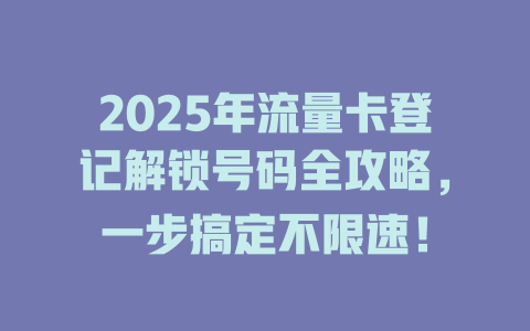 2025年流量卡登记解锁号码全攻略，一步搞定不限速！