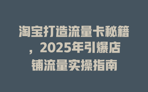 淘宝打造流量卡秘籍，2025年引爆店铺流量实操指南