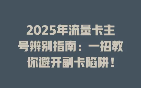 2025年流量卡主号辨别指南：一招教你避开副卡陷阱！