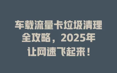 车载流量卡垃圾清理全攻略，2025年让网速飞起来！