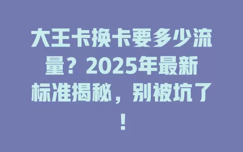 大王卡换卡要多少流量？2025年最新标准揭秘，别被坑了！