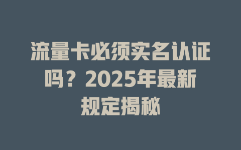 流量卡必须实名认证吗？2025年最新规定揭秘