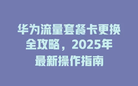 华为流量套餐卡更换全攻略，2025年最新操作指南