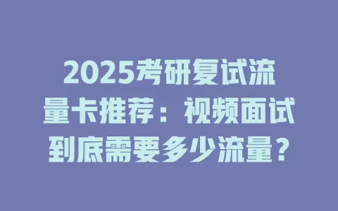 2025考研复试流量卡推荐：视频面试到底需要多少流量？