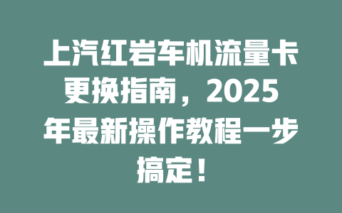 上汽红岩车机流量卡更换指南，2025年最新操作教程一步搞定！