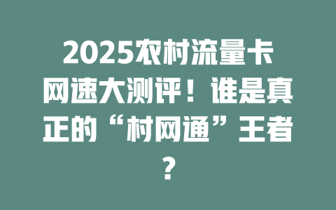 2025农村流量卡网速大测评！谁是真正的“村网通”王者？