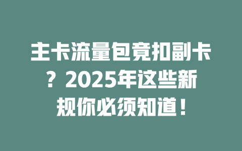 主卡流量包竟扣副卡？2025年这些新规你必须知道！