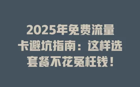 2025年免费流量卡避坑指南：这样选套餐不花冤枉钱！