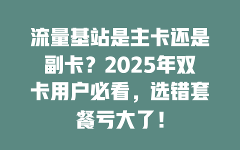 流量基站是主卡还是副卡？2025年双卡用户必看，选错套餐亏大了！