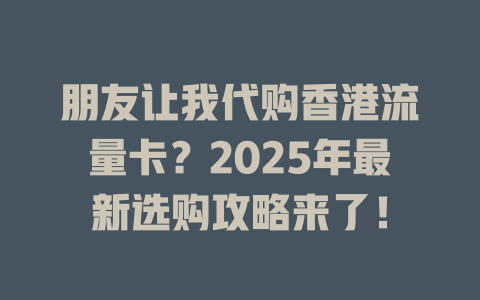 朋友让我代购香港流量卡？2025年最新选购攻略来了！