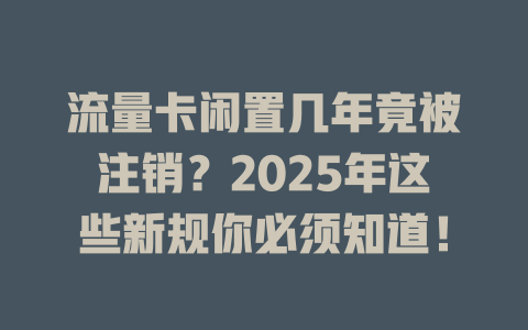 流量卡闲置几年竟被注销？2025年这些新规你必须知道！