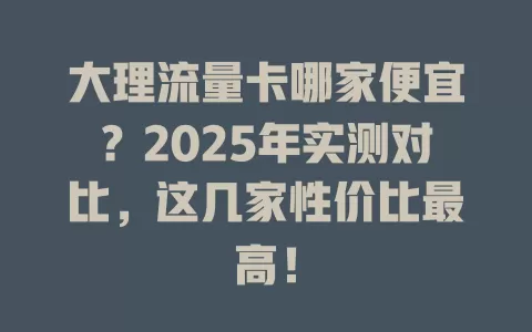 大理流量卡哪家便宜？2025年实测对比，这几家性价比最高！