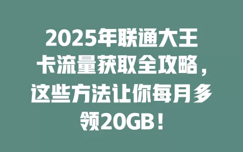 2025年联通大王卡流量获取全攻略，这些方法让你每月多领20GB！