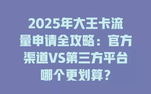 2025年大王卡流量申请全攻略：官方渠道VS第三方平台哪个更划算？