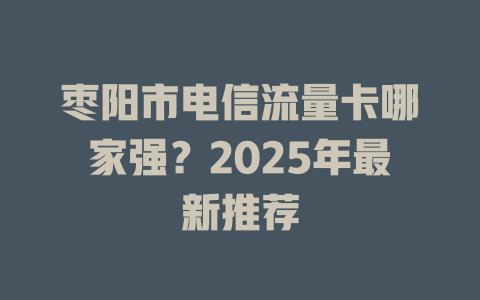 枣阳市电信流量卡哪家强？2025年最新推荐