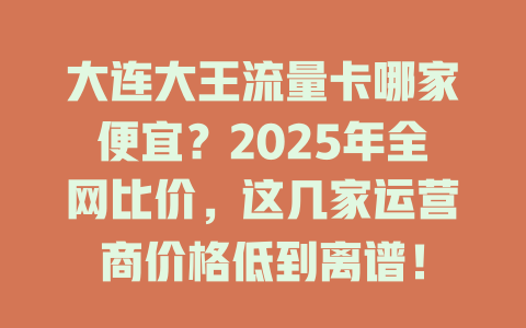 大连大王流量卡哪家便宜？2025年全网比价，这几家运营商价格低到离谱！