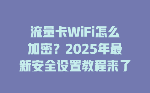 流量卡WiFi怎么加密？2025年最新安全设置教程来了