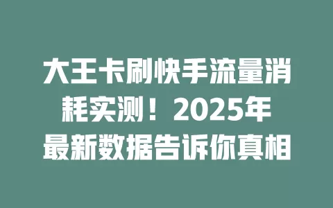 大王卡刷快手流量消耗实测！2025年最新数据告诉你真相