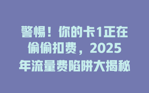 警惕！你的卡1正在偷偷扣费，2025年流量费陷阱大揭秘