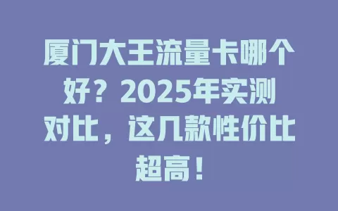 厦门大王流量卡哪个好？2025年实测对比，这几款性价比超高！
