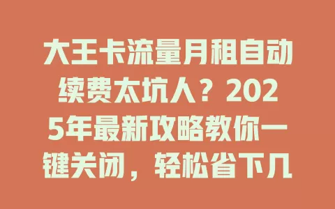 大王卡流量月租自动续费太坑人？2025年最新攻略教你一键关闭，轻松省下几百元！