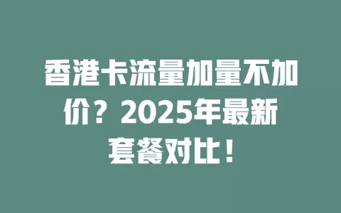 香港卡流量加量不加价？2025年最新套餐对比！