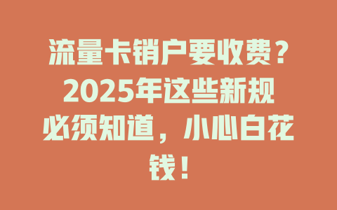 流量卡销户要收费？2025年这些新规必须知道，小心白花钱！